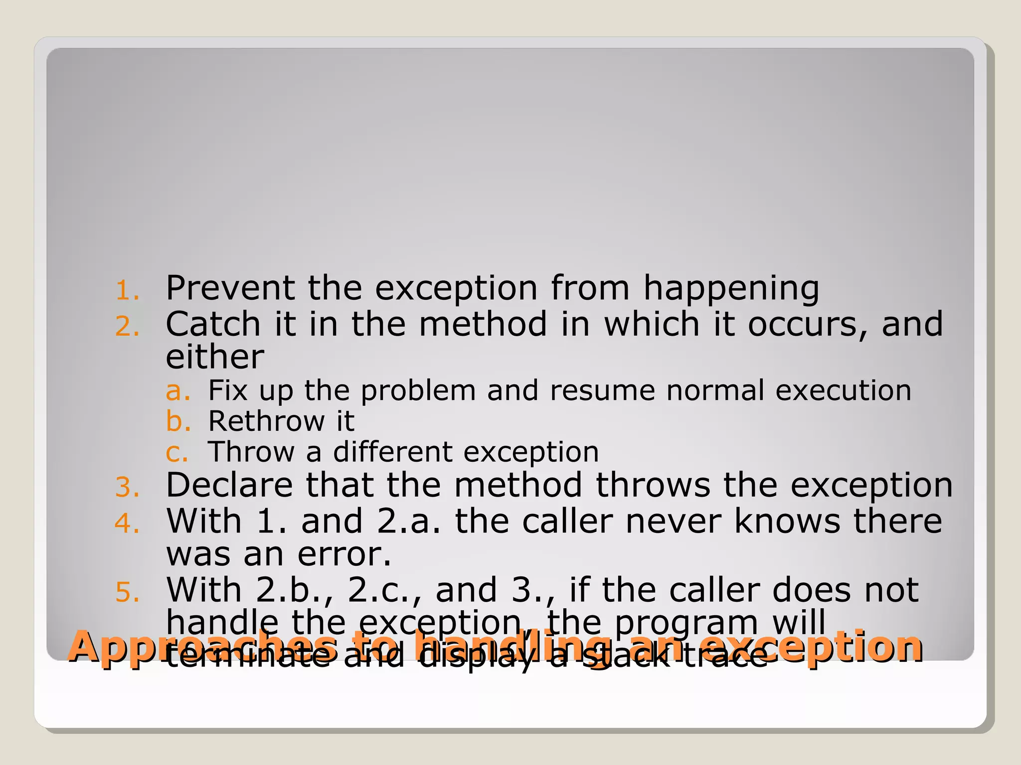 Approaches to handling an exceptionApproaches to handling an exception
1. Prevent the exception from happening
2. Catch it in the method in which it occurs, and
either
a. Fix up the problem and resume normal execution
b. Rethrow it
c. Throw a different exception
3. Declare that the method throws the exception
4. With 1. and 2.a. the caller never knows there
was an error.
5. With 2.b., 2.c., and 3., if the caller does not
handle the exception, the program will
terminate and display a stack trace
 