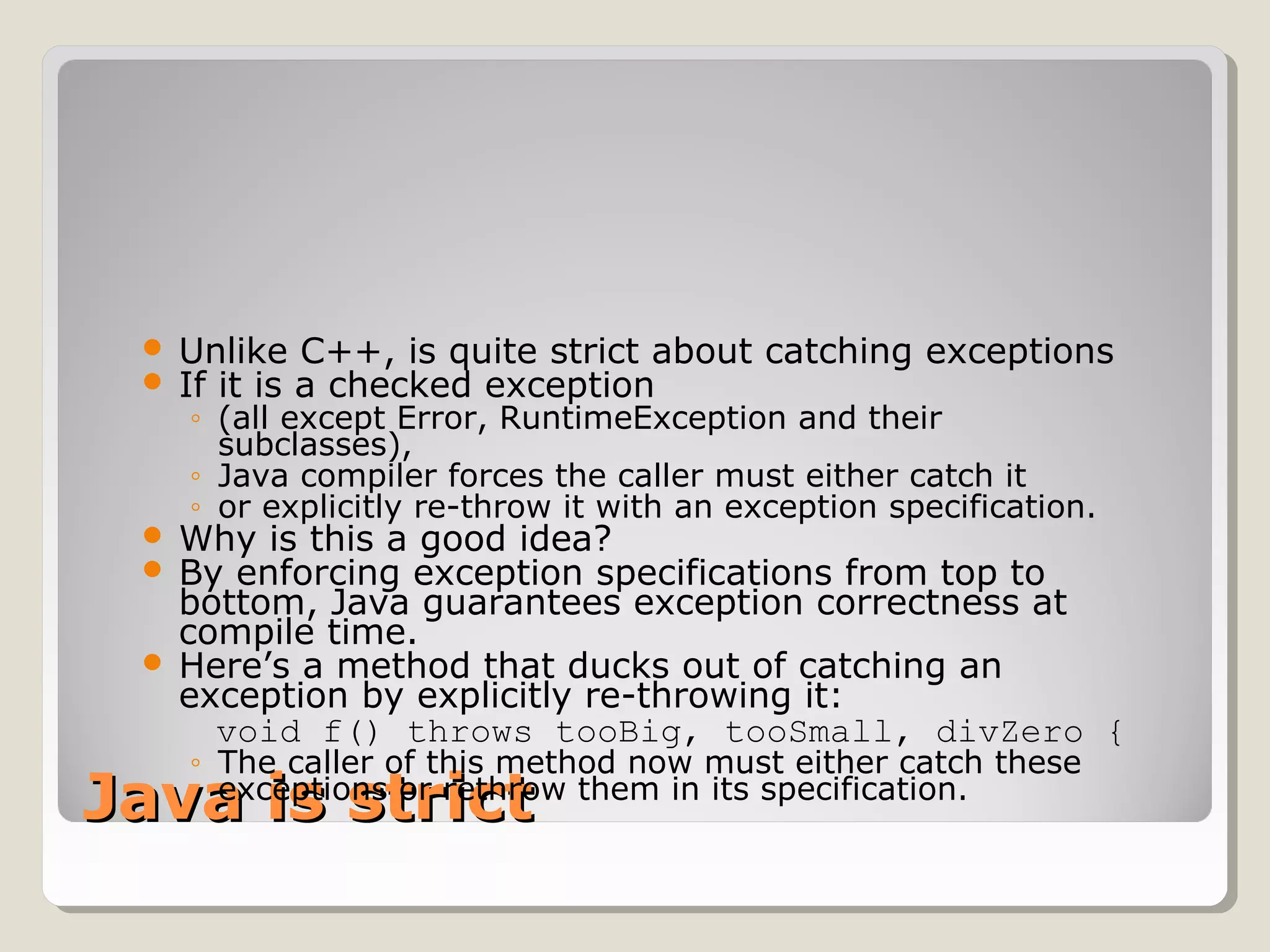 Java is strictJava is strict
 Unlike C++, is quite strict about catching exceptions
 If it is a checked exception
◦ (all except Error, RuntimeException and their
subclasses),
◦ Java compiler forces the caller must either catch it
◦ or explicitly re-throw it with an exception specification.
 Why is this a good idea?
 By enforcing exception specifications from top to
bottom, Java guarantees exception correctness at
compile time.
 Here’s a method that ducks out of catching an
exception by explicitly re-throwing it:
void f() throws tooBig, tooSmall, divZero {
◦ The caller of this method now must either catch these
exceptions or rethrow them in its specification.
 