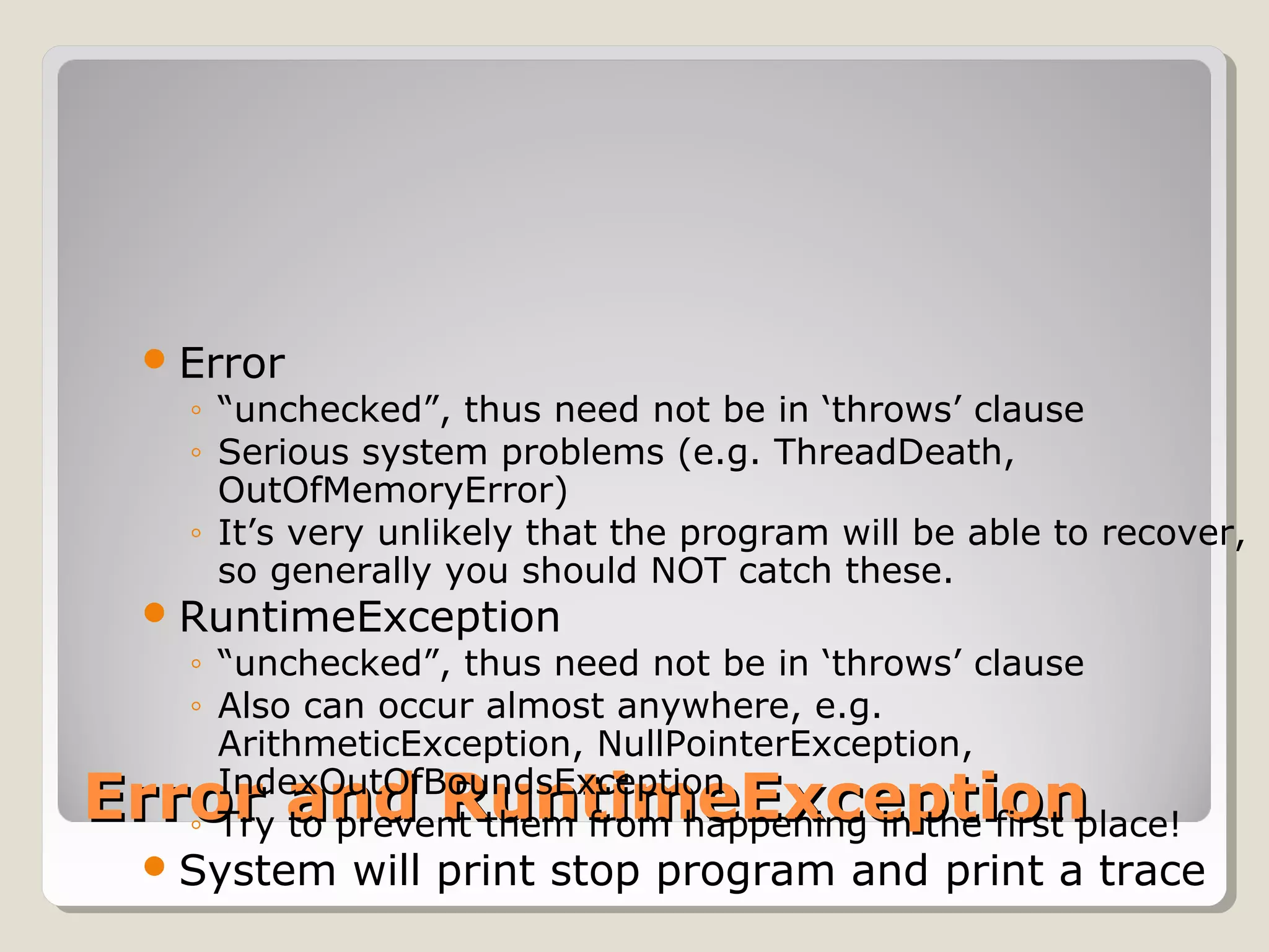 Error and RuntimeExceptionError and RuntimeException
Error
◦ “unchecked”, thus need not be in ‘throws’ clause
◦ Serious system problems (e.g. ThreadDeath,
OutOfMemoryError)
◦ It’s very unlikely that the program will be able to recover,
so generally you should NOT catch these.
RuntimeException
◦ “unchecked”, thus need not be in ‘throws’ clause
◦ Also can occur almost anywhere, e.g.
ArithmeticException, NullPointerException,
IndexOutOfBoundsException
◦ Try to prevent them from happening in the first place!
System will print stop program and print a trace
 