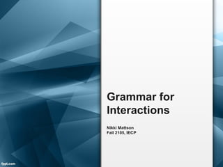 Grammar for
Interactions
Nikki Mattson
Fall 2105, IECP
 