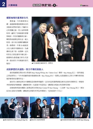 耀眼璀璨的臺灣新生代
歷經逾一年的積累與沉
澱，通過層層選拔脫穎而出的
美髮新星們終於踏上了屬於自
己的榮耀之旅。登上冠軍領獎
時刻，贏得了全場嘉賓的掌聲
與喝彩。所有的驕傲與自豪，
輝煌與成就都定格在這一感人
時刻。當中來自臺灣的耀眼新
秀－陳懋祥，年僅 26 歲就從
五位入圍者中脫穎而出，為臺
灣率先拿下第一座獎牌。這次
的作品主要是運用中國元素－
紙藝做為發想融合新生代原
素，進而產生不同風貌的當代
髮型。
成就夢想的共通點－努力不懈的美髮人
最佳髮廊隊伍獎由來自香港的 Kay Huang 和 Kay Ho（Salon Core）獲得，Kay Huang 是上一屆的後起
之秀冠軍得主，今年再度贏得最佳髮廊隊伍獎，Kay Huang 表示，很開心也很感動自己努力不懈的堅持能
被評審看到並獲得肯定。
最佳男士風格冠軍由中國椰島造型陳華軍贏得，這次的造型選擇頭髮比較有長度的男模特兒，剪髮時
多保留髮尾的動態感，讓線條柔和；也盡量不用造型品，讓頭髮呈現最自然真實的狀態。
前衛風格與最佳網路人氣獎冠軍由香港 Hair Corner 的 Sue Cheung 一人包辦，Sue Cheung 表示，參加
GCHA 是很大的挑戰，讓她看見美髮的世界是多麼廣大，也因此提升了自己。
多年努力終獲肯定　李冠萮一人獨得兩獎
本屆 GCHA 最佳商業髮型與大中華區總冠軍由來
自高雄的髮型師李冠萮一人獨得。頒獎時李冠萮不禁激
動落淚，他表示：「當我獲知得到商業髮型組總冠軍時，
真的好開心自己的作品能有一天被國際舞台肯定，正
當我還陶醉在勝利的喜悅中，頒獎者又念出我是本屆
GCHA 總冠軍得主時，那真是我人生中最不可思議的
一刻，因為太驚訝了，完全沒有期待或準備，除了狂
喜之外真的太感恩了，所以我上台才會無法抑制的流
淚，沒想到自己能在這麼多兩岸三地的髮型高手中脫
穎而出，真的很感謝施華蔻專業給我這個機會，讓來
自南臺灣的我能在兩岸三地的華人舞台發光發熱！」
▲最佳髮廊隊伍 Kay Hung & Kay Ho ▲最佳男士風格陳華軍 ▲前衛風格與最佳網路人氣獎 Sue Cheung ▲李冠萮的得獎作品
▲來自臺灣的耀眼新秀—陳懋祥
大賽轉播2 焦點報家政群 第 期8 大賽轉播 3焦點報家政群 第 期8
 