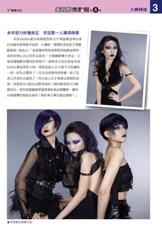 耀眼璀璨的臺灣新生代
歷經逾一年的積累與沉
澱，通過層層選拔脫穎而出的
美髮新星們終於踏上了屬於自
己的榮耀之旅。登上冠軍領獎
時刻，贏得了全場嘉賓的掌聲
與喝彩。所有的驕傲與自豪，
輝煌與成就都定格在這一感人
時刻。當中來自臺灣的耀眼新
秀－陳懋祥，年僅 26 歲就從
五位入圍者中脫穎而出，為臺
灣率先拿下第一座獎牌。這次
的作品主要是運用中國元素－
紙藝做為發想融合新生代原
素，進而產生不同風貌的當代
髮型。
成就夢想的共通點－努力不懈的美髮人
最佳髮廊隊伍獎由來自香港的 Kay Huang 和 Kay Ho（Salon Core）獲得，Kay Huang 是上一屆的後起
之秀冠軍得主，今年再度贏得最佳髮廊隊伍獎，Kay Huang 表示，很開心也很感動自己努力不懈的堅持能
被評審看到並獲得肯定。
最佳男士風格冠軍由中國椰島造型陳華軍贏得，這次的造型選擇頭髮比較有長度的男模特兒，剪髮時
多保留髮尾的動態感，讓線條柔和；也盡量不用造型品，讓頭髮呈現最自然真實的狀態。
前衛風格與最佳網路人氣獎冠軍由香港 Hair Corner 的 Sue Cheung 一人包辦，Sue Cheung 表示，參加
GCHA 是很大的挑戰，讓她看見美髮的世界是多麼廣大，也因此提升了自己。
多年努力終獲肯定　李冠萮一人獨得兩獎
本屆 GCHA 最佳商業髮型與大中華區總冠軍由來
自高雄的髮型師李冠萮一人獨得。頒獎時李冠萮不禁激
動落淚，他表示：「當我獲知得到商業髮型組總冠軍時，
真的好開心自己的作品能有一天被國際舞台肯定，正
當我還陶醉在勝利的喜悅中，頒獎者又念出我是本屆
GCHA 總冠軍得主時，那真是我人生中最不可思議的
一刻，因為太驚訝了，完全沒有期待或準備，除了狂
喜之外真的太感恩了，所以我上台才會無法抑制的流
淚，沒想到自己能在這麼多兩岸三地的髮型高手中脫
穎而出，真的很感謝施華蔻專業給我這個機會，讓來
自南臺灣的我能在兩岸三地的華人舞台發光發熱！」
▲最佳髮廊隊伍 Kay Hung & Kay Ho ▲最佳男士風格陳華軍 ▲前衛風格與最佳網路人氣獎 Sue Cheung ▲李冠萮的得獎作品
▲來自臺灣的耀眼新秀—陳懋祥
大賽轉播2 焦點報家政群 第 期8 大賽轉播 3焦點報家政群 第 期8
 