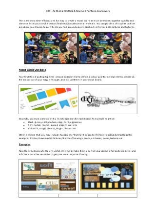 CTK – A2 Media: Unit G324 Advanced Portfolio Coursework
This is the most time-efficient and fun way to create a mood board as itcan be thrown together quickly and
does not force you to make serious final decisionsaboutsmaller details.You can grab bits of inspiration from
anywhere you choose. Scan in things you find around you or search online for suitablepictures and textures.
Mood Board Checklist
Your firststep of putting together a mood board will beto define a colour palette. In simpleterms, decide on
the key colour of your magazine pages, and includethem in your mood board.
Secondly, you must come up with a listof adjectives for each board.An example might be:
 Dark, glossy,slick,modern, edgy, hard,aggressive
 Soft, muted, round, layered, elegant, realistic
 Colourful,rough, sketchy, bright, illustration
Other elements that you may include:Typography/Text (Serif or San Serif)/Font (Headings & Masthead for
example), Photos, Downloaded Pictures,Sketches/Drawings, props,costumes, poses,textures etc.
Examples
Now that you know why they’re useful,it’s time to make them a part of your process.Not quite ready to jump
in? Check out a few examples to get your creative juices flowing.
 