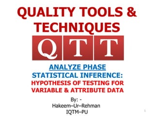 QUALITY TOOLS &
TECHNIQUES
By: -
Hakeem–Ur–Rehman
IQTM–PU 1
TQ T
ANALYZE PHASE
STATISTICAL INFERENCE:
HYPOTHESIS OF TESTING FOR
VARIABLE & ATTRIBUTE DATA
 