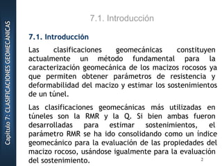 CCCaaapppííítttuuulllooo777:::CCCLLLAAASSSIIIFFFIIICCCAAACCCIIIOOONNNEEESSSGGGEEEOOOMMMEEECCCÁÁÁNNNIIICCCAAASSS
7.1. Introducción
77..11.. IInnttrroodduucccciióónn
Las clasificaciones geomecánicas constituyen
actualmente un método fundamental para la
caracterización geomecánica de los macizos rocosos ya
que permiten obtener parámetros de resistencia y
deformabilidad del macizo y estimar los sostenimientos
de un túnel.
Las clasificaciones geomecánicas más utilizadas en
túneles son la RMR y la Q. Si bien ambas fueron
desarrolladas para estimar sostenimientos, el
parámetro RMR se ha ido consolidando como un índice
geomecánico para la evaluación de las propiedades del
macizo rocoso, usándose igualmente para la evaluación
del sostenimiento. 2
 