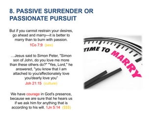 8. PASSIVE SURRENDER OR
PASSIONATE PURSUIT
But if you cannot restrain your desires,
go ahead and marry---it is better to
marry than to burn with passion.
1Co 7:9 (sex)
…Jesus said to Simon Peter, "Simon
son of John, do you love me more
than these others do?" "Yes, Lord," he
answered, "you know that I am
attached to you/affectionately love
you/dearly love you”
Joh 21:15 (culture)
We have courage in God's presence,
because we are sure that he hears us
if we ask him for anything that is
according to his will. 1Jn 5:14 ($$$)
 