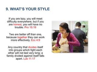 9. WHAT’S YOUR STYLE
If you are lazy, you will meet
difficulty everywhere, but if you
are honest, you will have no
trouble. Pro 15:19
Two are better off than one,
because together they can work
more effectively. Ecc 4:9
Any country that divides itself
into groups which fight each
other will not last very long; a
family divided against itself falls
apart. Luk 11:17
 