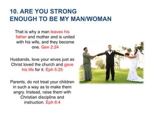 10. ARE YOU STRONG
ENOUGH TO BE MY MAN/WOMAN
That is why a man leaves his
father and mother and is united
with his wife, and they become
one. Gen 2:24
Husbands, love your wives just as
Christ loved the church and gave
his life for it. Eph 5:25
Parents, do not treat your children
in such a way as to make them
angry. Instead, raise them with
Christian discipline and
instruction. Eph 6:4
 