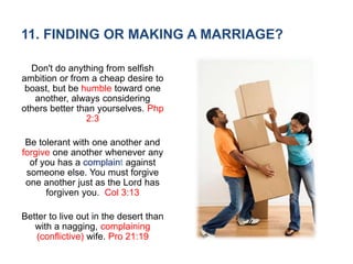 11. FINDING OR MAKING A MARRIAGE?
Don't do anything from selfish
ambition or from a cheap desire to
boast, but be humble toward one
another, always considering
others better than yourselves. Php
2:3
Be tolerant with one another and
forgive one another whenever any
of you has a complaint against
someone else. You must forgive
one another just as the Lord has
forgiven you. Col 3:13
Better to live out in the desert than
with a nagging, complaining
(conflictive) wife. Pro 21:19
 