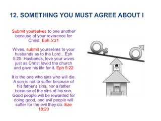 12. SOMETHING YOU MUST AGREE ABOUT I
Submit yourselves to one another
because of your reverence for
Christ. Eph 5:21
Wives, submit yourselves to your
husbands as to the Lord…Eph
5:25 Husbands, love your wives
just as Christ loved the church
and gave his life for it. Eph 5:22
It is the one who sins who will die.
A son is not to suffer because of
his father's sins, nor a father
because of the sins of his son.
Good people will be rewarded for
doing good, and evil people will
suffer for the evil they do. Eze
18:20
 