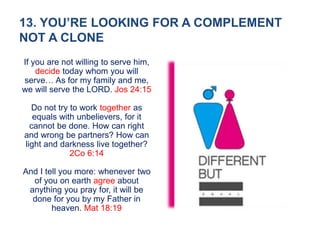 13. YOU’RE LOOKING FOR A COMPLEMENT
NOT A CLONE
If you are not willing to serve him,
decide today whom you will
serve… As for my family and me,
we will serve the LORD. Jos 24:15
Do not try to work together as
equals with unbelievers, for it
cannot be done. How can right
and wrong be partners? How can
light and darkness live together?
2Co 6:14
And I tell you more: whenever two
of you on earth agree about
anything you pray for, it will be
done for you by my Father in
heaven. Mat 18:19
 