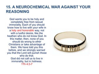 15. A NEUROCHEMICAL WAR AGAINST YOUR
REASONING
God wants you to be holy and
completely free from sexual
immorality. Each of you should
know how to live with your wife in
a holy and honorable way, not
with a lustful desire, like the
heathen who do not know God. In
this matter, then, none of you
should do wrong to other
Christians or take advantage of
them. We have told you this
before, and we strongly warned
you that the Lord will punish those
who do that.
God did not call us to live in
immorality, but in holiness.
1Th 4:3-7
 