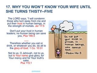17. WHY YOU WON’T KNOW YOUR WIFE UNTIL
SHE TURNS THISTY--FIVE
The LORD says, "I will condemn
those who turn away from me and
put their trust in human beings, in
the strength of mortals. Jer 17:5
Don't put your trust in human
leaders; no human being can save
you. Psa 146:3
-----
Therefore whether you eat or
drink, or whatever you do, do all to
the glory of God. 1 Co. 10:31
Not to us, O Jehovah, not to us,
but to Your name give glory, for
Your mercy and for Your truth's
sake.
Psa 115:1
mmmmm
 