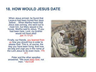18. HOW WOULD JESUS DATE
When Jesus arrived, he found that
Lazarus had been buried four days
before… When Martha heard that
Jesus was coming, she went out to
meet him, but Mary stayed in the
house. Martha said to Jesus, "If you
had been here, Lord, my brother
would not have died!
Joh 11:17-21
Finally, our friends, you learned from
us how you should live in order to
please God. This is, of course, the
way you have been living. And now
we beg and urge you in the name of
the Lord Jesus to do even more. 1Th
4:1
Peter and the other apostles
answered, "We must obey God, not
men. " Act 5:29
 