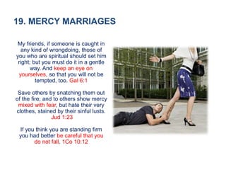 19. MERCY MARRIAGES
My friends, if someone is caught in
any kind of wrongdoing, those of
you who are spiritual should set him
right; but you must do it in a gentle
way. And keep an eye on
yourselves, so that you will not be
tempted, too. Gal 6:1
Save others by snatching them out
of the fire; and to others show mercy
mixed with fear, but hate their very
clothes, stained by their sinful lusts.
Jud 1:23
If you think you are standing firm
you had better be careful that you
do not fall. 1Co 10:12
 