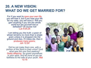 20. A NEW VISION:
WHAT DO WE GET MARRIED FOR?
For if you want to save your own life,
you will lose it, but if you lose your life
for my sake, you will save it. Will you
gain anything if you win the whole
world but are yourself lost or
defeated? Of course not!
Luk 9:24,25
I am telling you the truth: a grain of
wheat remains no more than a single
grain unless it is dropped into the
ground and dies. If it does die, then it
produces many grains.
Joh 12:24
Did he not make them one, with a
portion of the Spirit in their union? And
what was the one God seeking?
Godly offspring. So guard yourselves
in your spirit, and let none of you be
faithless to the wife of your youth. Mal
12:15
 