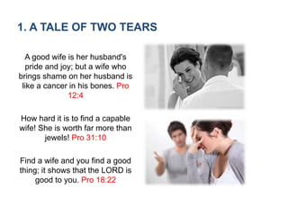 1. A TALE OF TWO TEARS
A good wife is her husband's
pride and joy; but a wife who
brings shame on her husband is
like a cancer in his bones. Pro
12:4
How hard it is to find a capable
wife! She is worth far more than
jewels! Pro 31:10
Find a wife and you find a good
thing; it shows that the LORD is
good to you. Pro 18:22
 