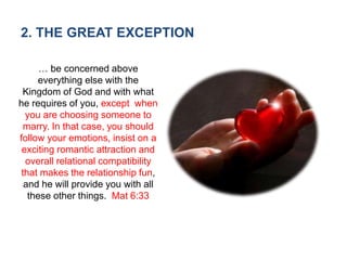 2. THE GREAT EXCEPTION
… be concerned above
everything else with the
Kingdom of God and with what
he requires of you, except when
you are choosing someone to
marry. In that case, you should
follow your emotions, insist on a
exciting romantic attraction and
overall relational compatibility
that makes the relationship fun,
and he will provide you with all
these other things. Mat 6:33
 