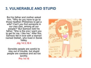 3. VULNERABLE AND STUPID
But his father and mother asked
him, "Why do you have to go to
those heathen Philistines to get a
wife? Can't you find someone in
our own clan, among all our
people?" But Samson told his
father, "She is the one I want you
to get for me. I like her.“ After this,
Samson fell in love with a woman
named Delilah, who lived in Sorek
Valley.
Jdg 14:3,16:4
Sensible people are careful to
stay out of trouble, but stupid
people are careless and act too
quickly.
Pro 14:16
 