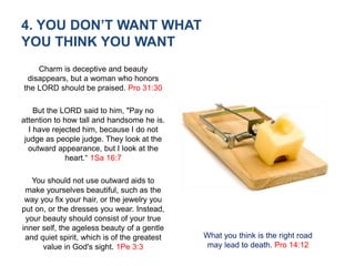 4. YOU DON’T WANT WHAT
YOU THINK YOU WANT
Charm is deceptive and beauty
disappears, but a woman who honors
the LORD should be praised. Pro 31:30
But the LORD said to him, "Pay no
attention to how tall and handsome he is.
I have rejected him, because I do not
judge as people judge. They look at the
outward appearance, but I look at the
heart.“ 1Sa 16:7
You should not use outward aids to
make yourselves beautiful, such as the
way you fix your hair, or the jewelry you
put on, or the dresses you wear. Instead,
your beauty should consist of your true
inner self, the ageless beauty of a gentle
and quiet spirit, which is of the greatest
value in God's sight. 1Pe 3:3
What you think is the right road
may lead to death. Pro 14:12
 