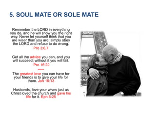 5. SOUL MATE OR SOLE MATE
Remember the LORD in everything
you do, and he will show you the right
way. Never let yourself think that you
are wiser than you are; simply obey
the LORD and refuse to do wrong.
Pro 3:6,7
Get all the advice you can, and you
will succeed; without it you will fail.
Pro 15:22
-----
The greatest love you can have for
your friends is to give your life for
them. Joh 15:13
Husbands, love your wives just as
Christ loved the church and gave his
life for it. Eph 5:25
 