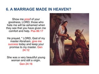 6. A MARRIAGE MADE IN HEAVEN?
Show me proof of your
goodness, LORD; those who
hate me will be ashamed when
they see that you have given me
comfort and help. Psa 86:17
He prayed, " LORD, God of my
master Abraham, give me
success today and keep your
promise to my master. Gen
24:12
She was a very beautiful young
woman and still a virgin.
Gen 24:16
 