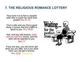 7. THE RELIGIOUS ROMANCE LOTTERY
How hard it is to find a capable
wife! She is worth far more than
jewels! Pro 31:10
Find a wife and you find a good
thing; it shows that the LORD is
good to you. Pro 18:22
Ask, and you will receive; seek,
and you will find; knock, and the
door will be opened to you.
Mat 7:7
If you are lazy, you will never get
what you are after, but if you work
hard, you will get a fortune.
Pro 12:27 (missions)
 
