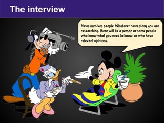The interview
News involves people. Whatever news story you are
researching, there will be a person or some people
who know what you need to know, or who have
relevant opinions.
 