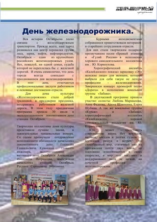 День железнодорожника.
Вся история Октябрьска тесно
связана с железнодорожным
транспортом. Прежде всего, наш город
развивался как центр перевалки грузов
леса, зерна, нефти, нефтепродуктов.
Октябрьск – один из крупнейших
российских железнодорожных узлов.
Нет, пожалуй, ни одной семьи, судьба
которой не переплелась бы с железной
дорогой. И очень символично, что день
города всегда совпадает с
празднованием дня железнодорожника.
В этот день отмечаются
профессиональные заслуги работников
и основные достижения отрасли.
Для дома культуры
«Железнодорожник» стало доброй
традицией, в преддверии праздника,
поздравлять работников железной
дороги. В этом году праздничная
программа прошла 30 июля в
эксплуатационном локомотивном депо
станции Октябрьск.
Творческие коллективы дома культуры
представили лучшие песни, и
зажигательные танцевальные номера.
Со сцены прозвучали поздравления
исполняющего обязанности начальника
локомотивного депо Геннадия
Геннадьевича Кувыкина. главного
инженера, эксплуатационно –
вагонного депо Октябрьск Александра
Ивановича Патрикеева, заместителя
начальника станции Октябрьск
Руслана Сергеевича Берговина.
Бурными аплодисментами
собравшиеся приветствовали ветеранов
и старейших сотрудников отрасли.
Для них стали творческим подарком
прозвучавшие песни «Бравый атаман»
и «Гуляй Россия» в исполнении
хорового самодеятельного коллектива
им . Ю. Корноухова.
Хореографический ансамбль
«Калейдоскоп» показал зарисовку «Эти
женские лица» для женщин, которые
выбрали для себя такую не легкую
профессию - железнодорожник.
Завершился концерт премьерой песни
«Дорога» в исполнении вокальной
группы «Забава».
В двухчасовой программе приняли
участие: солисты: Любовь Маршалова,
Анна Фадеева, Алена Шляпкина, Елена
Шубина. А так же вокальные группы
«Кураж» и «Забава»,
хореографический коллектив
«Калейдоскоп», хоровой
самодеятельный коллектив им. Ю.
Корноухова.
Кто может представить
современную жизнь без вокзалов,
вагонов, поездов и долгих гудков —
вестников разлук и встреч? Это
своеобразный мир, статичный уже на
протяжении почти двух веков, но
постоянно изменяющийся в своих
скоростях, и мир этот населяют и
поддерживают люди ле легкой, но
почетной профессии ----
железнодорожник.
 