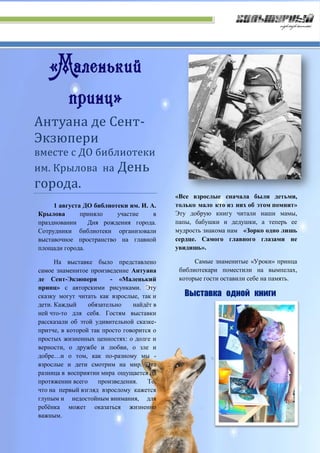«Маленький
принц»
Антуана де Сент-
Экзюпери
вместе с ДО библиотеки
им. Крылова на День
города.
1 августа ДО библиотеки им. И. А.
Крылова приняло участие в
праздновании Дня рождения города.
Сотрудники библиотеки организовали
выставочное пространство на главной
площади города.
На выставке было представлено
самое знаменитое произведение Антуана
де Сент-Экзюпери - «Маленький
принц» с авторскими рисунками. Эту
сказку могут читать как взрослые, так и
дети. Каждый обязательно найдёт в
ней что-то для себя. Гостям выставки
рассказали об этой удивительной сказке-
притче, в которой так просто говорится о
простых жизненных ценностях: о долге и
верности, о дружбе и любви, о зле и
добре…и о том, как по-разному мы -
взрослые и дети смотрим на мир. Эта
разница в восприятии мира ощущается на
протяжении всего произведения. То,
что на первый взгляд взрослому кажется
глупым и недостойным внимания, для
ребёнка может оказаться жизненно
важным.
«Все взрослые сначала были детьми,
только мало кто из них об этом помнит»
Эту добрую книгу читали наши мамы,
папы, бабушки и дедушки, а теперь ее
мудрость знакома нам «Зорко одно лишь
сердце. Самого главного глазами не
увидишь».
Самые знаменитые «Уроки» принца
библиотекари поместили на вымпелах,
которые гости оставили себе на память.
 