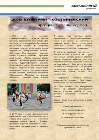 31.07.2015 г. на площадке
«ДК»Костычевский» состоялся весёлый
праздник, посвящённый Дню города. Для
жителей и гостей микрорайона был показан
праздничный концерт. В программе
принимали участие воспитанники школы
искусств №1 хореографический ансамбль
«Веснушки». Они исполнили задорные
танецы «Гусачок», «Барыня». Порадовала
своей песней «Ангелы надежды» Лидия
Иванова. С восторгом зрители смотрели на
солистку хореографического ансамбля
«Калейдоскоп» Алёну Шляпкину, которая
подарила зрителям новую танцевальную
композицию. Также в программе приняли
участие солистка вокального коллектива
«Вдохновение» Морозова А., которая
исполнила весёлую песню «Льётся
музыка».
В 20-00 часов состоялся развлекательный
семейный праздник «Счастье нашему дому -
счастье дому родному». В конкурсной
программе приняли участие 4 семьи.
Домашним заданием конкурсантов было -
приготовить творческий номер и любимое
блюдо.
В первом туре конкурса зрители
познакомились с замечательными семьями,
узнали о их талантах и увлечениях в
свободное время. Далее в программе
принимали участие дети, которые
рассказали нам о народных праздниках.
В гостях на празднике был доброхот -
домовой, весёлый и озорной. От души
повеселились зрители, когда он проводил
конкурс «Мамины каблуки», где дети
продемонстрировали, как нужно ходить на
высоких каблуках. Конкурс для мам был
забавным и увлекательным. Они рисовали
на воздушных шарах своих детей. Папы
поразили всех, умением заплетать косы
своим дочкам.
С творческими номерами команды
справились на отлично. Пели песни,
рассказывали стихи и даже танцевали.
Дегустация любимых блюд конкурсантов
никого не оставило равнодушным!
Зрители угощались рыбкой в кляре,
вкусными домашними булочками и
кексами.
Каждая семья стала победителем в своей
номинации:
«Самая весёлая семья»,
«Самая кулинарная семья»,
«Самая дружная семья»,
«Самая творческая семья»
В Завершении программы, прогремел
праздничный салют.
 