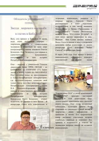 Обладатель уникального
голоса,
Звезда мирового масштаба
в гостях в БиблДоме.
Всех, кто пришел в БиблДом 14 июля,
ждал очень необычный сюрприз -
творческая встреча с удивительным
человеком - известным во всем мире
контртенором и нашим земляком Олегом
Безинских. Олег Безинских стал первым и
единственным выпускником-
контртенором за всю историю
Петербургской консерватории.
Олег - вокалист с уникальным Голосом
диапазоном более ТРЁХ ОКТАВ - от
БАРИТОНА до СОПРАНО (!!!) Таких
людей в МИРЕ- ОДИН НА МИЛЛИАРД!
Олег случайно попал на прослушивание
в Санкт-Петербургскую консерваторию,
где продемонстрировал комиссии свой
талант, после чего был зачислен в Санкт-
Петербургскую консерваторию имени
Н.А. Римского-Корсакова. Он стал
первым и единственным выпускником -
контртенором за всю историю
Петербургской консерватории.
Контртенор Олега Безинских открыт
педагогом, но дарован-то явно Богом… В
репертуаре Олега есть классические и
эстрадные композиции, романсы и
оперные партии. Голосом Олега
разговаривают и поют персонажи
мультфильмов, в том числе, мышонок
Микки Маус и Принц ("Белоснежка и
семь гномов"). Галина Вишневская
назвала Олега "РУССКИМ ЧУДОМ", и
этот титул прочно закрепился за ним.
Великая Има Сумак высоко оценила
Вокал Олега в письме к нему и позволила
исполнять любые композиции из своего
репертуара (Олег исполняет "Indian
Carnival" из репертуара Дивы).
В марте 2010 года Олег вышел в финал
национального отборочного конкурса
исполнителей эстрадной песни
"Евровидение-2010" и своей композицией
"CROWNING" произвёл настоящий
фурор! В этой композиции Олег
демонстрирует практически весь диапазон
своего голоса... Олег очень интересный
собеседник, аудитория просто была
очарована его рассказом о своей жизни и
творчестве, своих приоритетах и
ценностях в жизни. Его искрометный
юмор заставлял участников встречи
улыбаться, смеяться и хохотать! Его
прямота и искренность в ответах на
задаваемые вопросы никого не оставили
равнодушным.
 