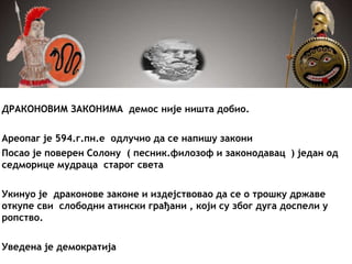 ДРАКОНОВИМ ЗАКОНИМА демос није ништа добио.
Ареопаг је 594.г.пн.е одлучио да се напишу закони
Посао је поверен Солону ( песник.филозоф и законодавац ) један од
седморице мудраца старог света
Укинуо је драконове законе и издејствовао да се о трошку државе
откупе сви слободни атински грађани , који су због дуга доспели у
ропство.
Уведена је демократија
 