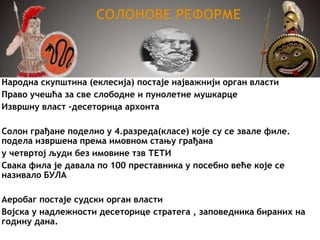 Народна скупштина (еклесија) постаје најважнији орган власти
Право учешћа за све слободне и пунолетне мушкарце
Извршну власт –десеторица архонта
Солон грађане поделио у 4.разреда(класе) које су се звале филе.
подела извршена према имовном стању грађана
у четвртој људи без имовине тзв ТЕТИ
Свака фила је давала по 100 преставника у посебно веће које се
називало БУЛА
Аеробаг постаје судски орган власти
Војска у надлежности десеторице стратега , заповедника бираних на
годину дана.
 