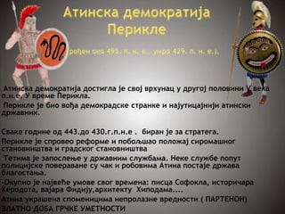 •Атинска демократија достигла је свој врхунац у другој половини V века
п.н.е. У време Перикла.
•Перикле је био вођа демокрадске странке и најутицајнији атински
државник.
Сваке године од 443.до 430.г.п.н.е . биран је за стратега.
Перикле је спровео реформе и побољшао положај сиромашног
становништва и градског становништва
•Тетима је запослење у државним службама. Неке службе попут
полицијске повераване су чак и робовима Атина постаје држава
благостања.
-Окупио је највеће умове свог времена: писца Софокла, историчара
Херодота, вајара Фидију,архитекту Хиподама....
Атина украшена споменицима непролазне вредности ( ПАРТЕНОН)
ЗЛАТНО ДОБА ГРЧКЕ УМЕТНОСТИ
 