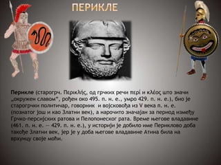 Перикле (старогрч. Περικλής, од грчких речи περί и κλέος што значи
„окружен славом“, рођен око 495. п. н. е., умро 429. п. н. е.), био је
старогрчки политичар, говорник и војсковођа из V века п. н. е.
(познатог још и као Златни век), а нарочито значајан за период између
Грчко-персијских ратова и Пелопонеског рата. Време његове владавине
(461. п. н. е. — 429. п. н. е.), у историји је добило име Периклово доба
такође Златни век, јер је у доба његове владавине Атина била на
врхунцу своје моћи.
 