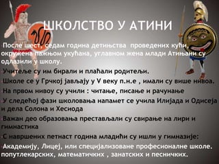 •После шест, седам година детињства проведених кући,
окружена пажњом укућана, углавном жена млади Атињани су
одлазили у школу.
•Учитеље су им бирали и плаћали родитељи.
•Школе се у Грчкој јављају у V веку п.н.е , имали су више нивоа.
•На првом нивоу су учили : читање, писање и рачунање
•У следећој фази школовања напамет се учила Илијада и Одисеја
и дела Солона и Хесиода
•Важан део образовања престављали су свирање на лири и
гимнастика
•С навршених петнаст година младићи су ишли у гимназије:
•Академију, Лицеј, или специјализоване професионалне школе.
попутлекарских, математичких , занатских и песничких.
 