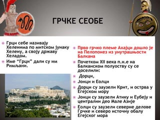  Прво грчко племе Ахајци дошло је
на Пелопонез из унутрашњости
Балкана
 Почетком XII века п.н.е на
Балканском полуоству су се
доселили:
 Дорци,
 Јонци и Еолци
 Дорци су заузели Крит, и острва у
Eгејском мору
 Јонци су заузели Атику и Еубеју и
централни део Mале Aзије
 Еолци су заузели северне делове
Грчке и северо источну обалу
Егејског мора
 Грци себе називају
Хеленима по митском јунаку
Хелену, а своју државу
Хеладом.
 Име “Грци” дали су им
Римљани.
 