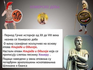 • Период Грчке историје од XII до VIII века
назива се Хомерско доба
О њему сазнајемо искључиво на основу
епова Илијада и Одисеја.
Настали епови Илијада и Одисеја која се
приписују слепом песнику Хомеру .
Подаци наведени у овим еповима су
потврђени археолошким ископавањима
Шлимана и Еванса
 