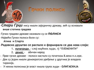 •Стари Грци нису имали заједничку државу, већ су основали
више стотина градова
•Грчки градови-државе називали су се полиси
-Највећи Грчки полиси били су:
Атина и Спарта
•Родовско друштво се распало и формирала се два нова слоја:
1. еупатриди - слој имућних људи, тј “ПЛЕМЕНИТИ”
2. демос - обичан народ
• Прве грчке државе – полиси настали су почетком 8.века п.н.ере.
• Док су једни имали демократско уређење у другима је владала
тиранија.
• У неким полисима је власт имала група људи - ОЛИГАЕХИЈА
 