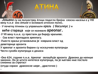 • Јоњани су на полуострву Атици подигли бројна сеоска насеља о у VIII
веку п.н.е око Атине и основали атински полис.
• У почетку Атином су управљали краљ ( басилеус ) и
веће стараца које се називало ареопаг.
•У VII веку п.н.е. су престали да бирају краљеве.
• Сва власт припадала ареопагу.
•Уместо краља установљена је извршна власт од
деветорице архонта
У ареопаг и архонта бирани су искључиво еупатриди
Чести сукоби еупатрида и демоса
-Око 624. године п.н.е. Ареопаг овлашћује архонта Дракона да напише
законик. Он је штито интетесе еупатрида, па је његово име постало
синоним за строгост
(отуда изрази драконске мере , драстично )
-
 