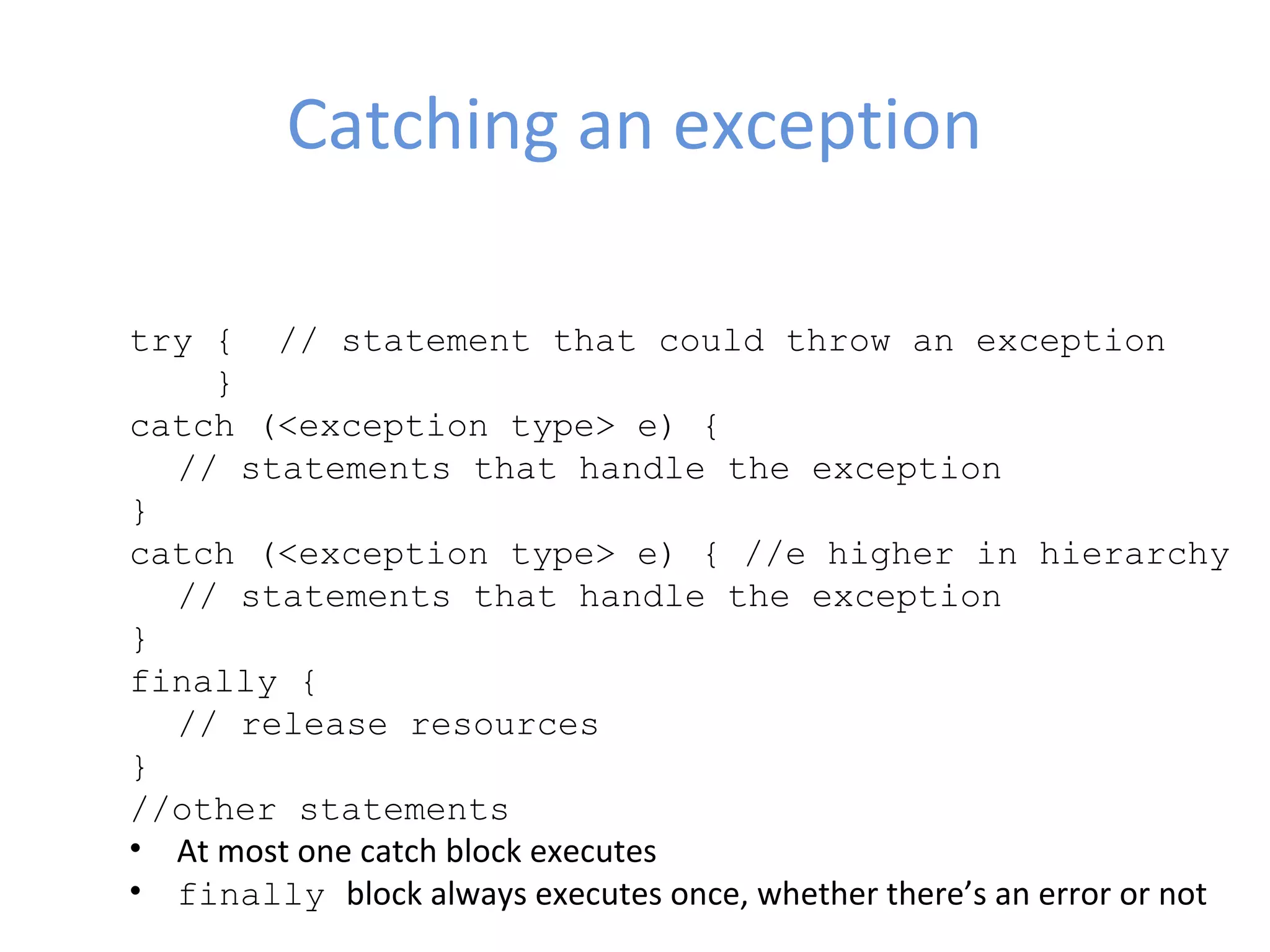 Catching an exception
try { // statement that could throw an exception
}
catch (<exception type> e) {
// statements that handle the exception
}
catch (<exception type> e) { //e higher in hierarchy
// statements that handle the exception
}
finally {
// release resources
}
//other statements
• At most one catch block executes
• finally block always executes once, whether there’s an error or not
 