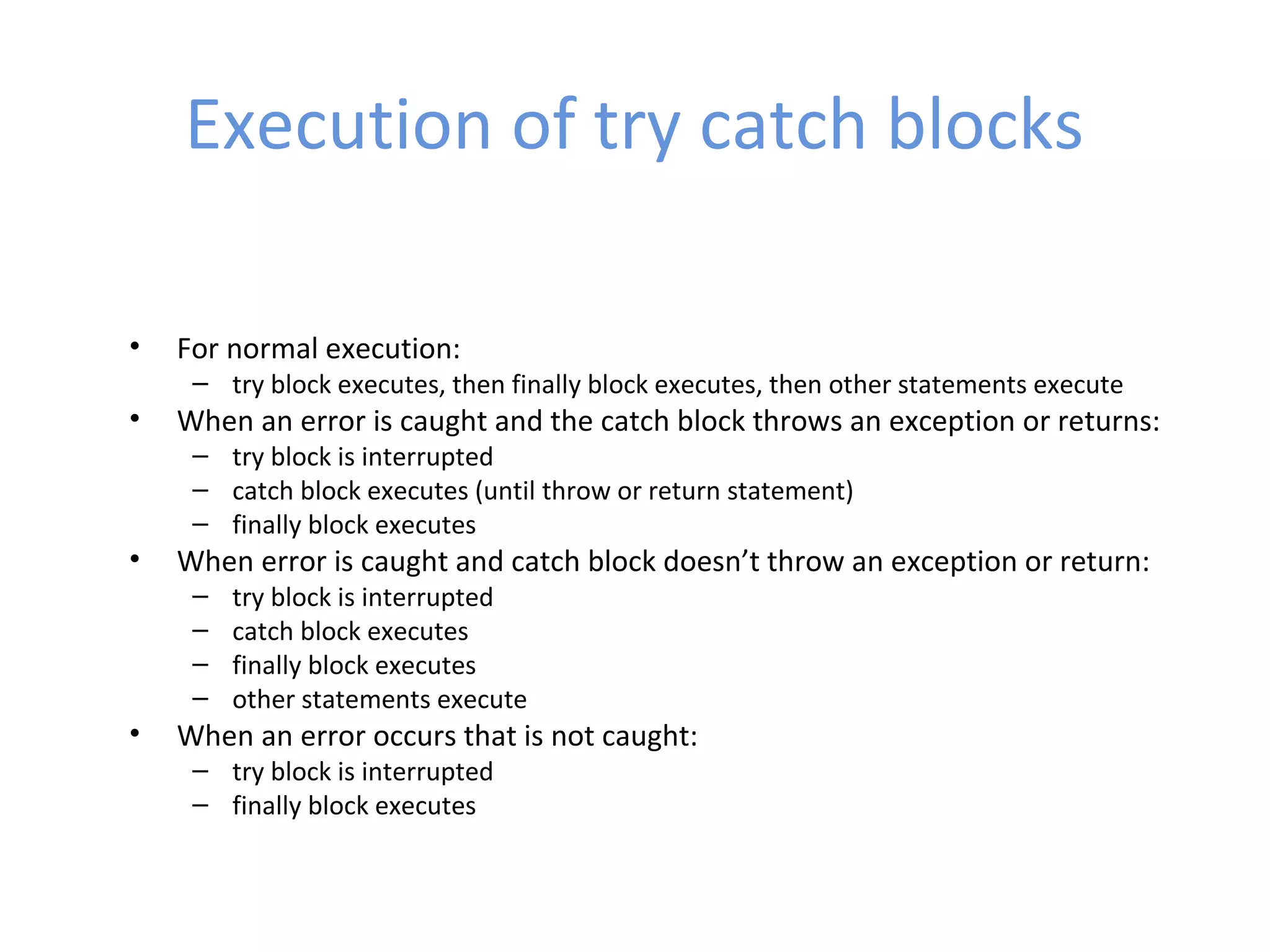 Execution of try catch blocks
• For normal execution:
– try block executes, then finally block executes, then other statements execute
• When an error is caught and the catch block throws an exception or returns:
– try block is interrupted
– catch block executes (until throw or return statement)
– finally block executes
• When error is caught and catch block doesn’t throw an exception or return:
– try block is interrupted
– catch block executes
– finally block executes
– other statements execute
• When an error occurs that is not caught:
– try block is interrupted
– finally block executes
 