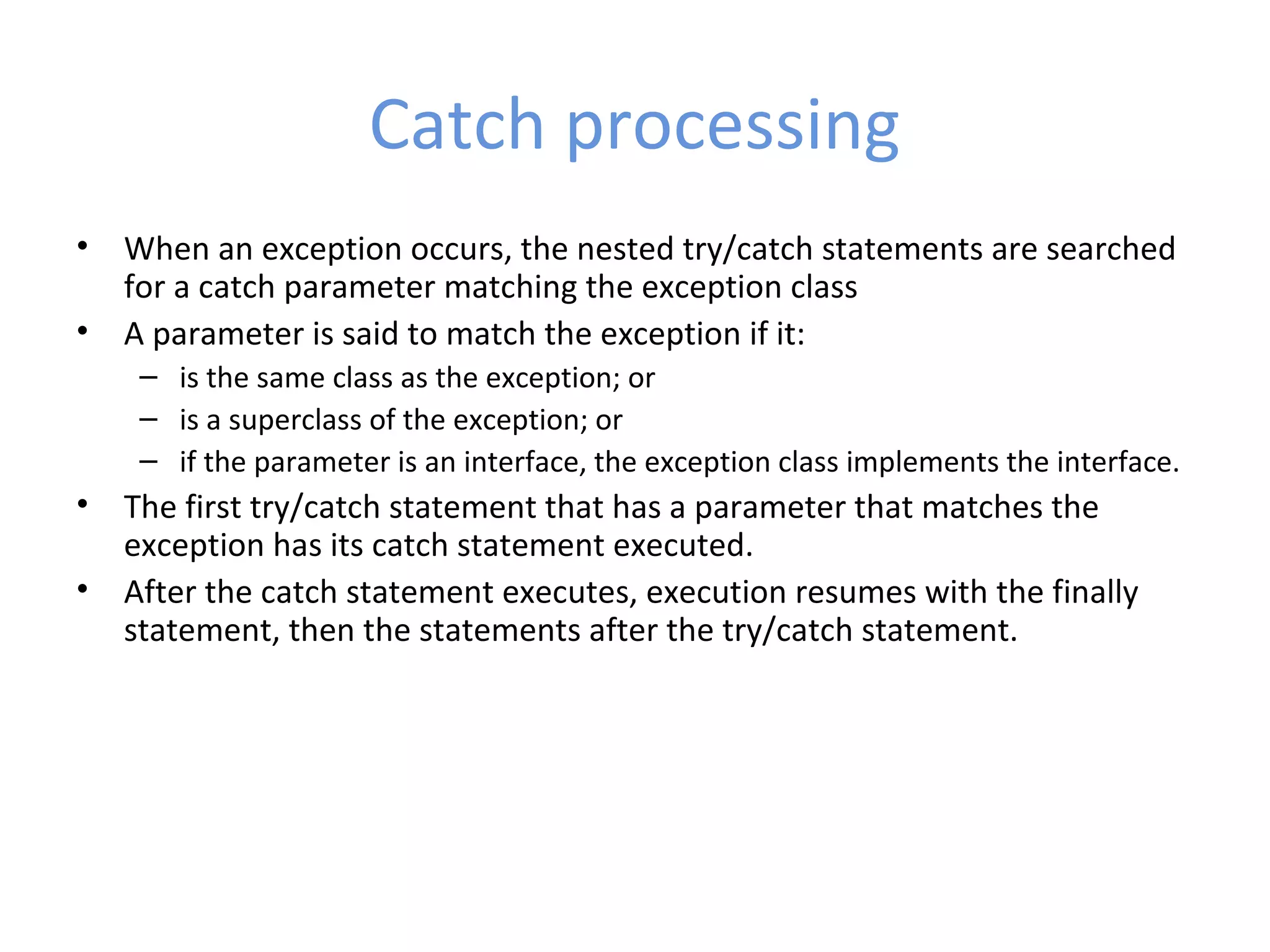 Catch processing
• When an exception occurs, the nested try/catch statements are searched
for a catch parameter matching the exception class
• A parameter is said to match the exception if it:
– is the same class as the exception; or
– is a superclass of the exception; or
– if the parameter is an interface, the exception class implements the interface.
• The first try/catch statement that has a parameter that matches the
exception has its catch statement executed.
• After the catch statement executes, execution resumes with the finally
statement, then the statements after the try/catch statement.
 