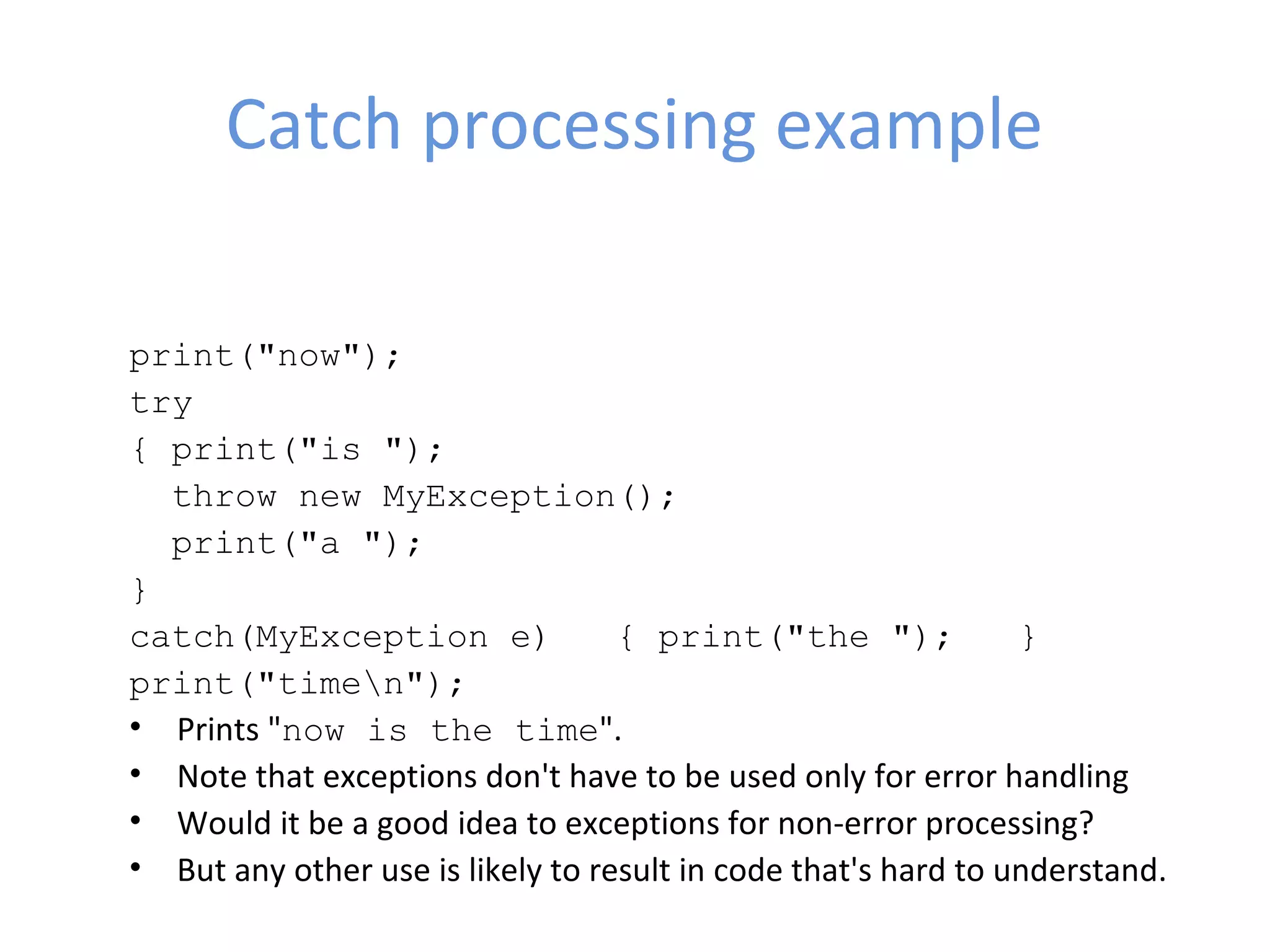 Catch processing example
print("now");   
try   
{ print("is ");      
  throw new MyException();     
  print("a ");   
} 
catch(MyException e)   { print("the ");   }   
print("timen"); 
• Prints "now is the time".
• Note that exceptions don't have to be used only for error handling
• Would it be a good idea to exceptions for non-error processing?
• But any other use is likely to result in code that's hard to understand.
 