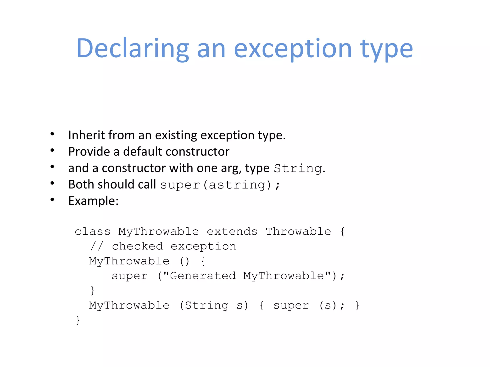 Declaring an exception type
• Inherit from an existing exception type.
• Provide a default constructor
• and a constructor with one arg, type String.
• Both should call super(astring);
• Example:
class MyThrowable extends Throwable { 
// checked exception
  MyThrowable () {
     super ("Generated MyThrowable");
  }
  MyThrowable (String s) { super (s); }
}
 