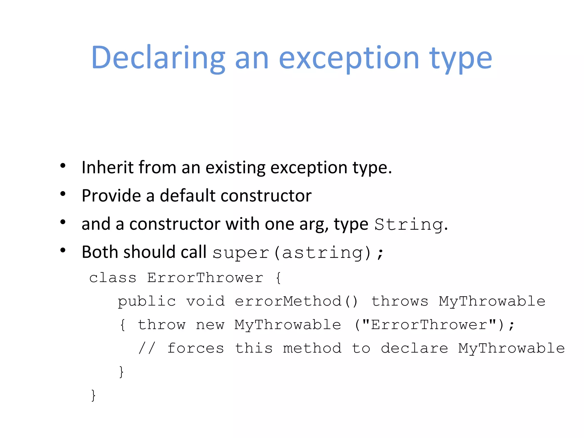 Declaring an exception type
• Inherit from an existing exception type.
• Provide a default constructor
• and a constructor with one arg, type String.
• Both should call super(astring);
class ErrorThrower {
public void errorMethod() throws MyThrowable
{ throw new MyThrowable ("ErrorThrower");
// forces this method to declare MyThrowable
}
}
 