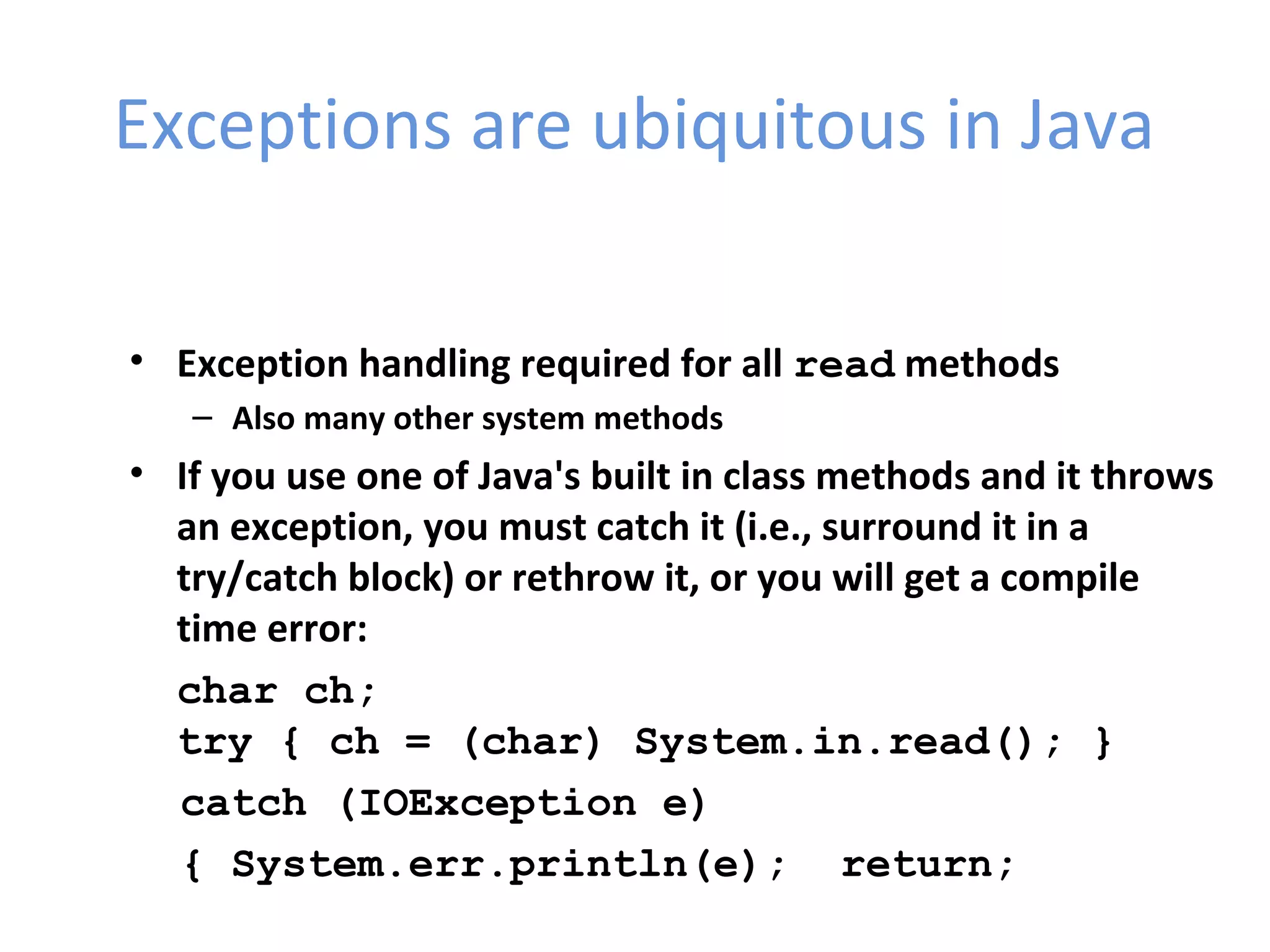 Exceptions are ubiquitous in Java
• Exception handling required for all read methods
– Also many other system methods
• If you use one of Java's built in class methods and it throws
an exception, you must catch it (i.e., surround it in a
try/catch block) or rethrow it, or you will get a compile
time error:
char ch;
try { ch = (char) System.in.read(); }
catch (IOException e)
{ System.err.println(e); return;
 