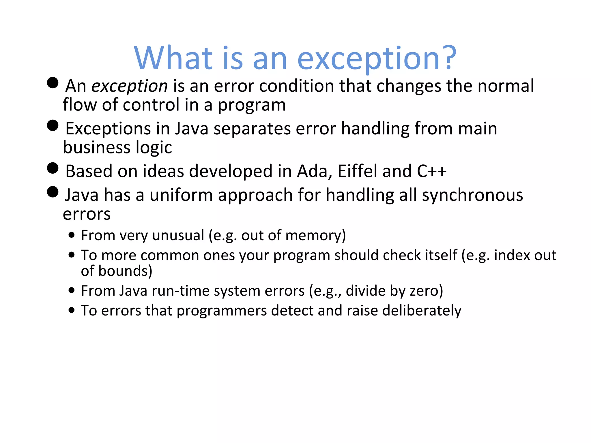 What is an exception?
An exception is an error condition that changes the normal
flow of control in a program
Exceptions in Java separates error handling from main
business logic
Based on ideas developed in Ada, Eiffel and C++
Java has a uniform approach for handling all synchronous
errors
• From very unusual (e.g. out of memory)
• To more common ones your program should check itself (e.g. index out
of bounds)
• From Java run-time system errors (e.g., divide by zero)
• To errors that programmers detect and raise deliberately
 