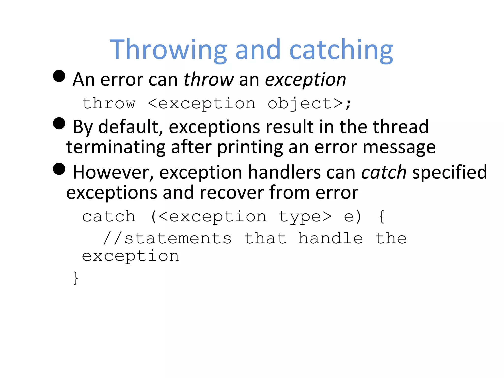 Throwing and catching
An error can throw an exception
throw <exception object>;
By default, exceptions result in the thread
terminating after printing an error message
However, exception handlers can catch specified
exceptions and recover from error
catch (<exception type> e) {
//statements that handle the
exception
}
 